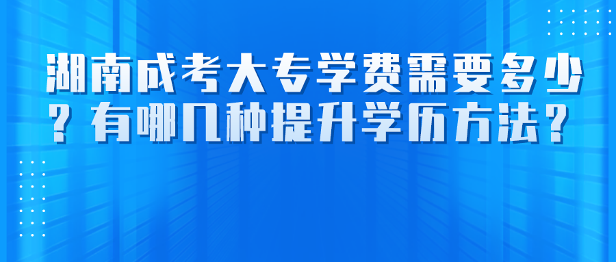 湖南成考大专学费需要多少？有哪几种提升学历方法？