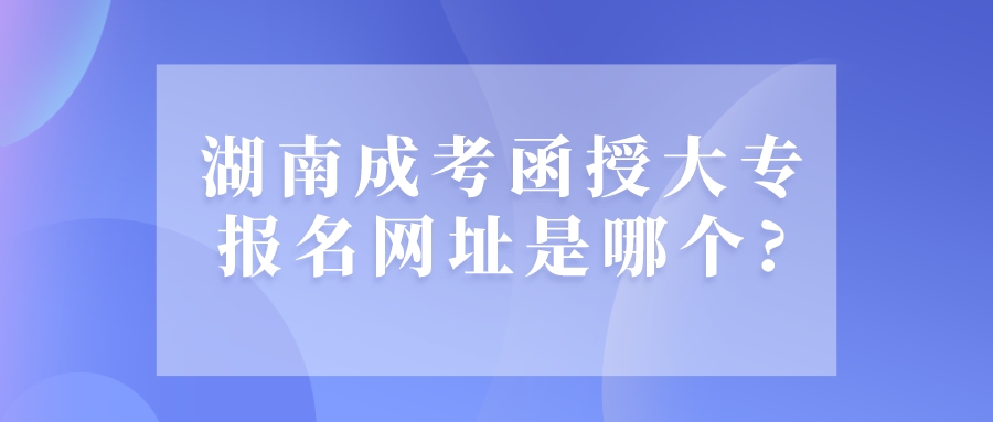 湖南成考函授大专报名网址是哪个?