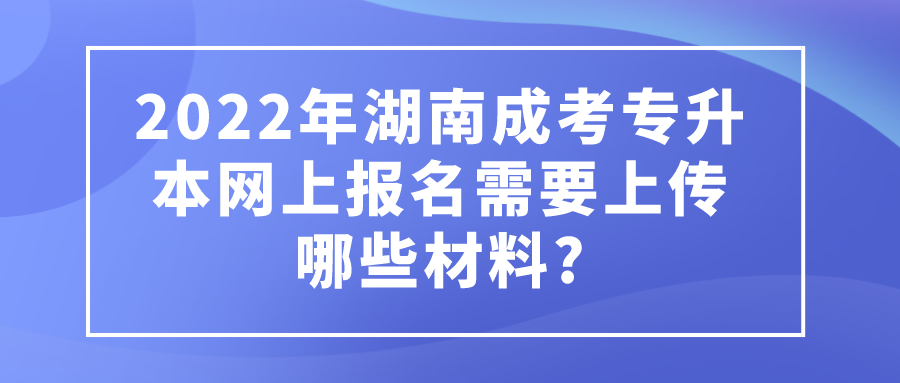 2022年湖南成考专升本网上报名需要上传哪些材料?