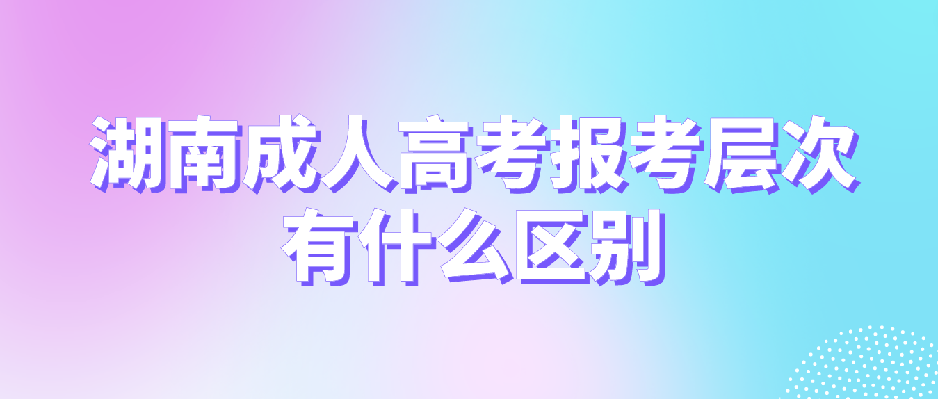 2023年湖南成人高考的三种报考层次有什么区别？